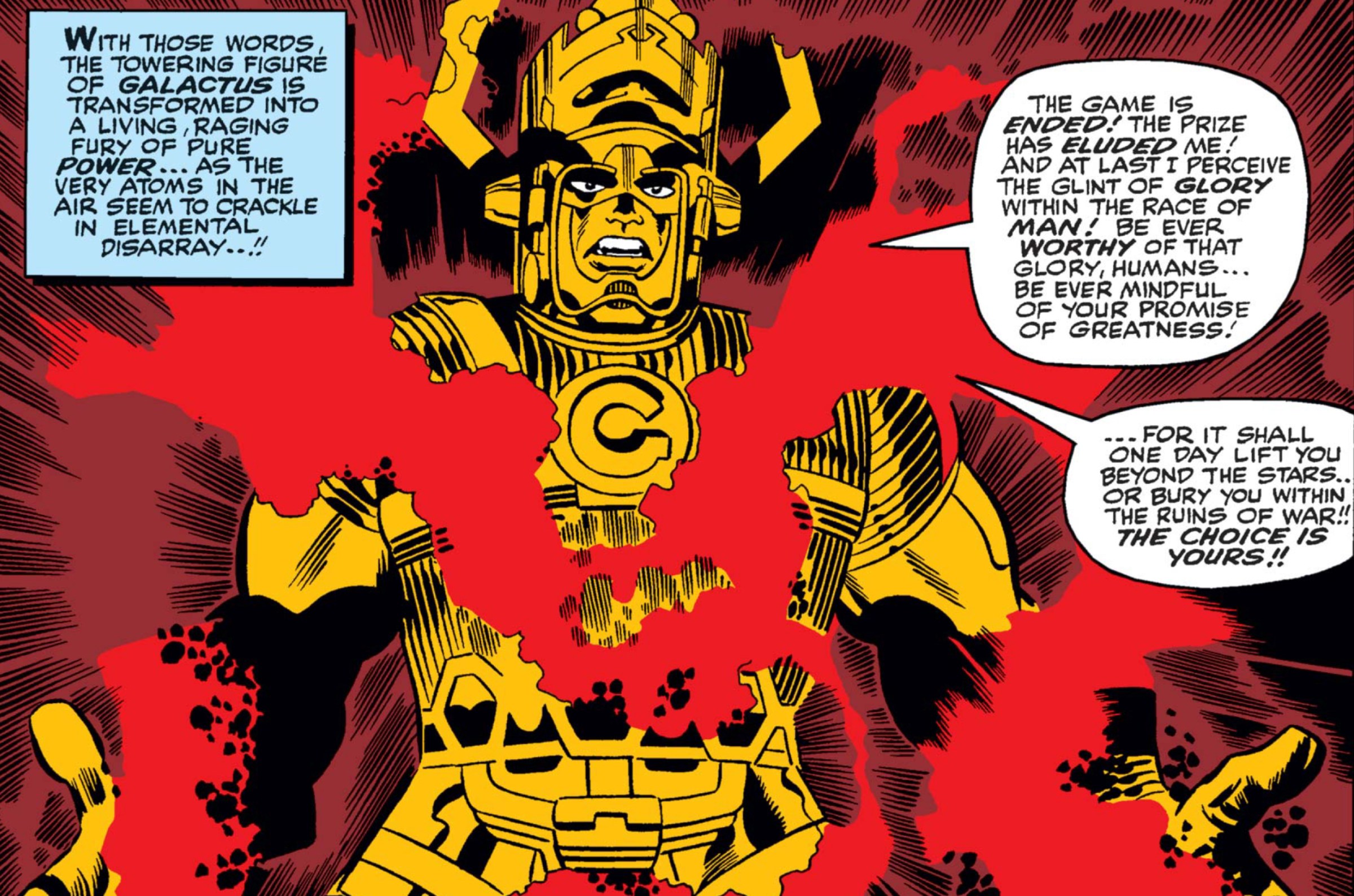 “With those words the towering figure of Galactus is transformed into a living, raging fury of pure power... as the very atoms in the air seem to crackle in elemental disarray!” reads a narration box in Fantastic Four #50, as Galactus is surrounded by pulsating red energy, wreathing his hands and body. “The game is ended!,” the massive figure cries. “The prize has eluded me! And at last I perceive the glint of glory within the race of man! Be ever worthy of that glory, humans... Be ever mindful of your promise of greatness — for it shall one day lift you beyond the stars.. or bury you within the ruins of war!! The choice is yours!!”